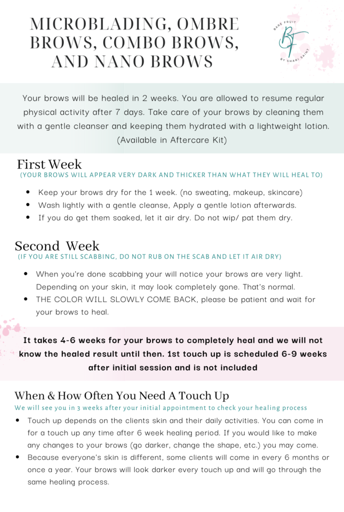 MICROBLADING, OMBRE BROWS, COMBO BROWS, AND NANO BROWS Your brows will be healed in 2 weeks. You are allowed to resume regular physical activity after 7 days. Take care of your brows by cleaning them with a gentle cleanser and keeping them hydrated with a lightweight lotion. (Available in the Aftercare Kit) First Week - (YOUR BROWS WILL APPEAR VERY DARK AND THICKER THAN WHAT THEY WILL HEAL TO). Keep your brows dry for the 1 week. (no sweating, makeup, skincare). Wash lightly with a gentle cleanse, Apply a gentle lotion afterwards. If you do get them soaked, let it air dry. Do not wip/ pat them dry. Second Week - (IF YOU ARE STILL SCABBING, DO NOT RUB ON THE SCAB AND LET IT AIR DRY). When you're done scabbing your will notice your brows are very light. Depending on your skin, it may look completely gone. That's normal. THE COLOR WILL SLOWLY COME BACK, please be patient and wait for your brows to heal. It takes 4-6 weeks for your brows to completely heal and we will not know the healed result until then. 1st touch up is scheduled 6-9 weeks after initial session and is not included. When & How Often You Need A Touch Up We will see you in 3 weeks after your initial appointment to check your healing process. Touch up depends on the clients skin and their daily activities. You can come in for a touch up any time after 6 week healing period. If you would like to make any changes to your brows (go darker, change the shape, etc.) you may come. Because everyone's skin is different, some clients will come in every 6 months or once a year. Your brows will look darker every touch up and will go through the same healing process.